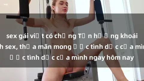 sex gái việt có chồng Tận hưởng khoái cảm với gái xinh sex, thỏa mãn mong ước tình dục của mình ngay hôm nay