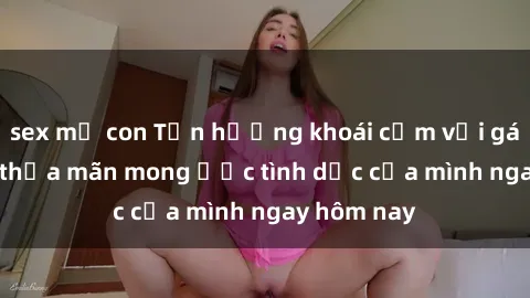 sex mẹ con Tận hưởng khoái cảm với gái xinh sex, thỏa mãn mong ước tình dục của mình ngay hôm nay