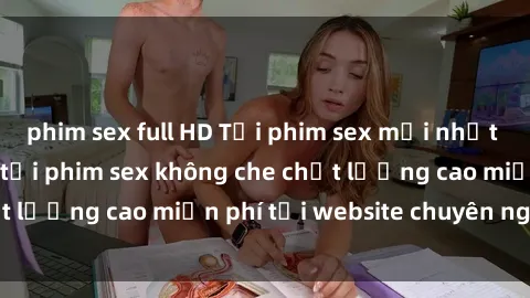 phim sex full HD Tải phim sex mới nhất hot nhất - Xem và tải phim sex không che chất lượng cao miễn phí tại website chuyên nghiệp.