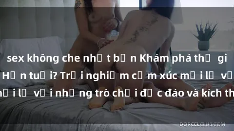 sex không che nhật bản Khám phá thế giới sex trực tuyến: Hơn tuổi? Trải nghiệm cảm xúc mới lạ với những trò chơi độc đáo và kích thích người lớn