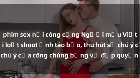 phim sex nơi công cộng Người mẫu Việt Nam gây sốt với loạt shoot ảnh táo bạo, thu hút sự chú ý của công chúng bằng vẻ đẹp quyến rũ và gợi cảm.